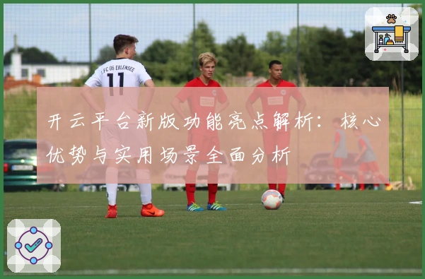 开云平台新版功能亮点解析：核心优势与实用场景全面分析