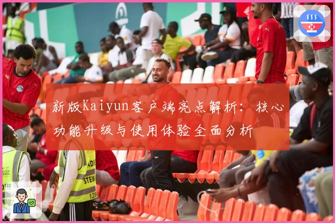 新版Kaiyun客户端亮点解析：核心功能升级与使用体验全面分析