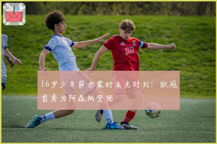 16岁少年萨尔蒙的高光时刻：欧冠首秀为阿森纳登场