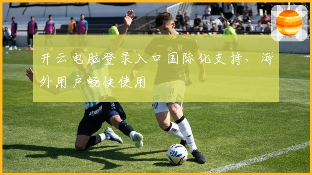 开云电脑登录入口国际化支持，海外用户畅快使用