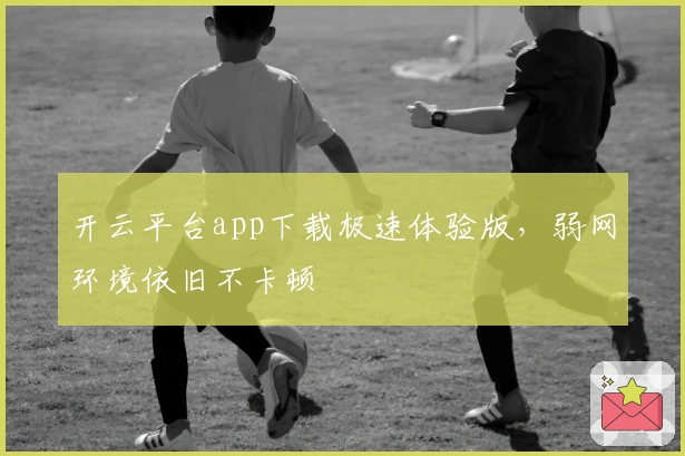 开云平台app下载极速体验版，弱网环境依旧不卡顿