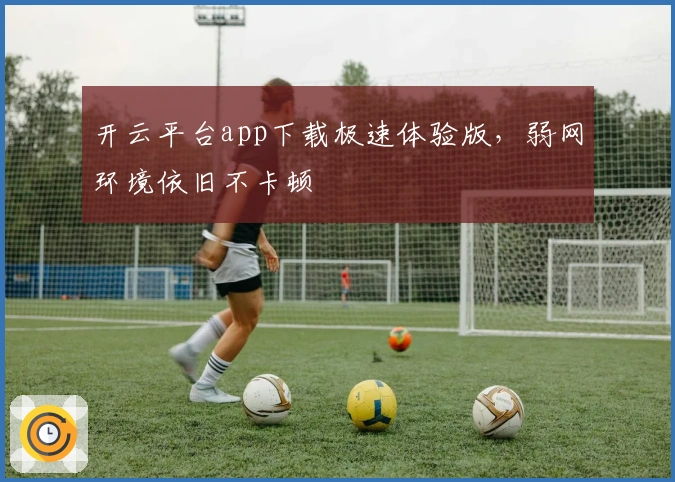 开云平台app下载极速体验版，弱网环境依旧不卡顿