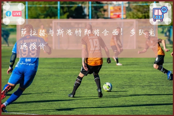 萨拉赫与斯洛特即将会面!多队竞逐报价