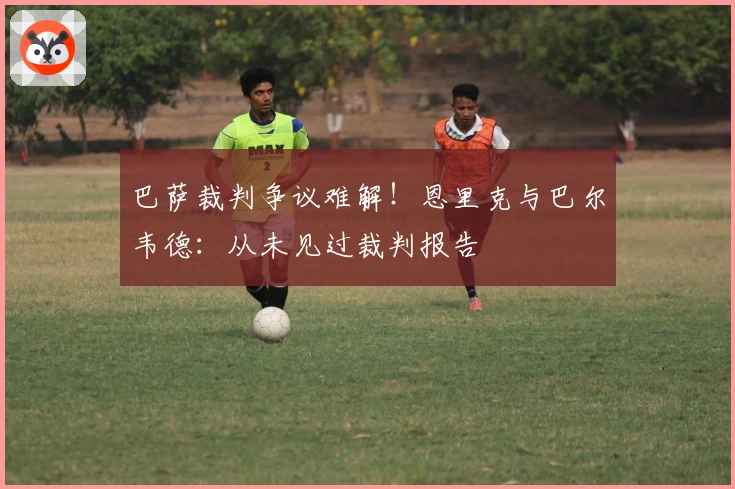 巴萨裁判争议难解！恩里克与巴尔韦德：从未见过裁判报告