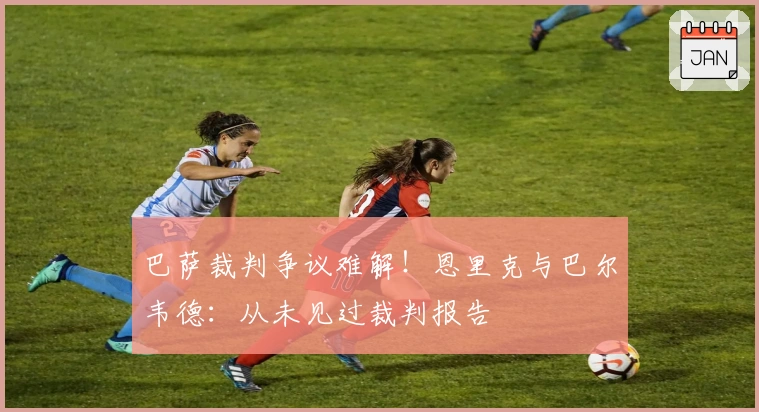 巴萨裁判争议难解！恩里克与巴尔韦德：从未见过裁判报告