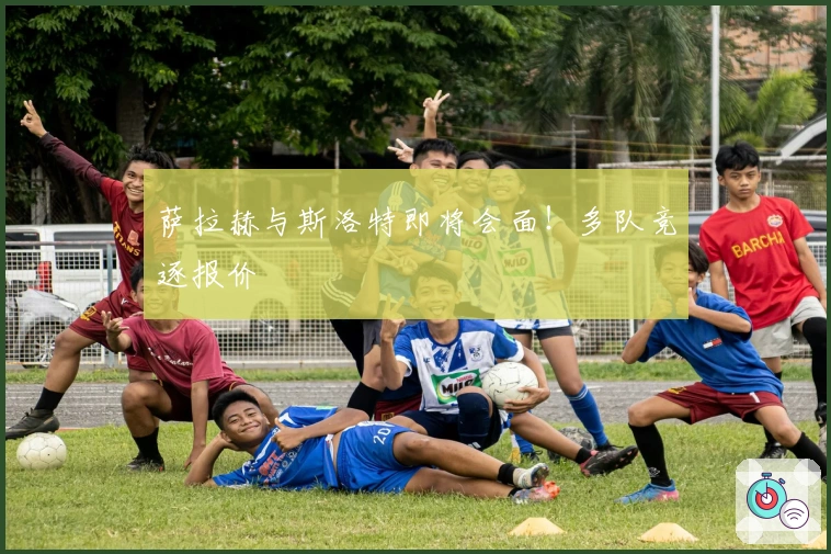 萨拉赫与斯洛特即将会面！多队竞逐报价